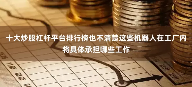十大炒股杠杆平台排行榜也不清楚这些机器人在工厂内将具体承担哪些工作