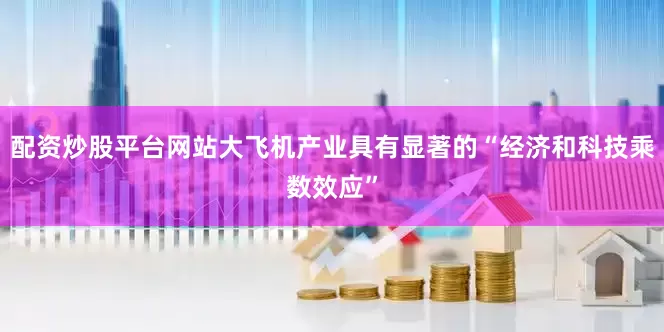 配资炒股平台网站大飞机产业具有显著的“经济和科技乘数效应”
