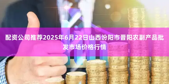 配资公司推荐2025年6月22日山西汾阳市晋阳农副产品批发市场价格行情