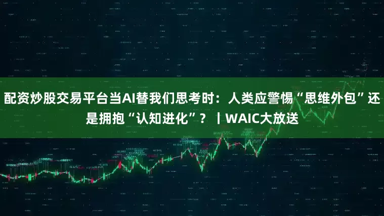 配资炒股交易平台当AI替我们思考时：人类应警惕“思维外包”还是拥抱“认知进化”？丨WAIC大放送