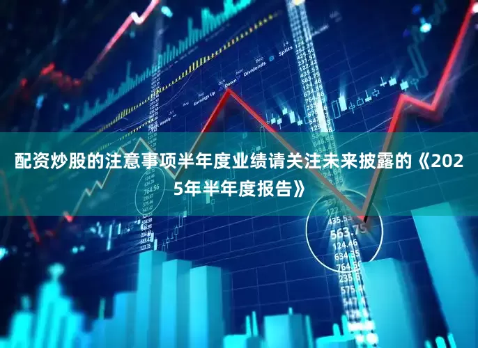 配资炒股的注意事项半年度业绩请关注未来披露的《2025年半年度报告》