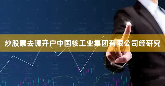 炒股票去哪开户　　中国核工业集团有限公司　　经研究
