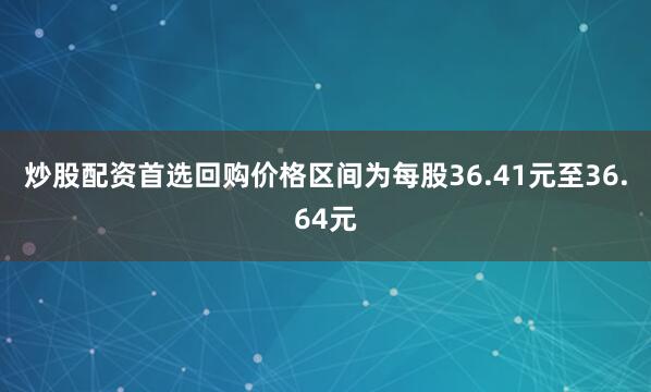炒股配资首选回购价格区间为每股36.41元至36.64元