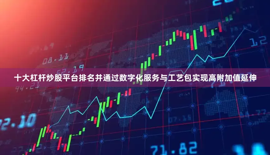 十大杠杆炒股平台排名并通过数字化服务与工艺包实现高附加值延伸