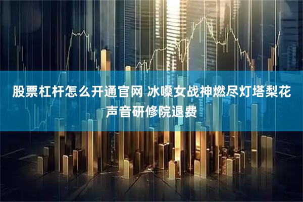 股票杠杆怎么开通官网 冰嗓女战神燃尽灯塔梨花声音研修院退费