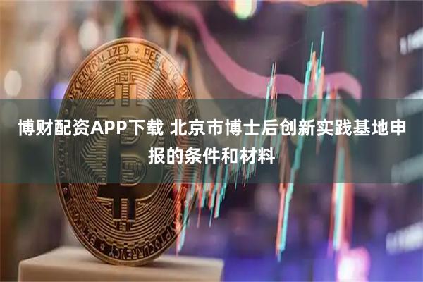 博财配资APP下载 北京市博士后创新实践基地申报的条件和材料