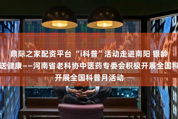 鼎际之家配资平台 “i科普”活动走进南阳 银龄专家基层送健康——河南省老科协中医药专委会积极开展全国科普月活动