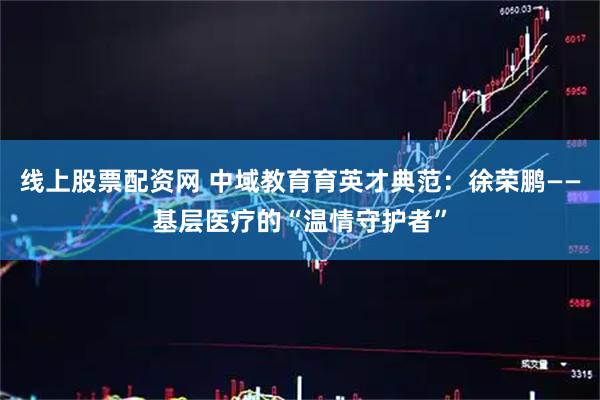 线上股票配资网 中域教育育英才典范：徐荣鹏——基层医疗的“温情守护者”