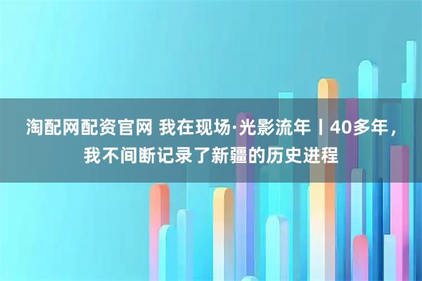 淘配网配资官网 我在现场·光影流年丨40多年，我不间断记录了新疆的历史进程