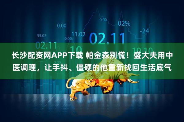 长沙配资网APP下载 帕金森别慌！盛大夫用中医调理，让手抖、僵硬的他重新找回生活底气