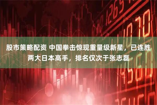 股市策略配资 中国拳击惊现重量级新星，已连胜两大日本高手，排名仅次于张志磊