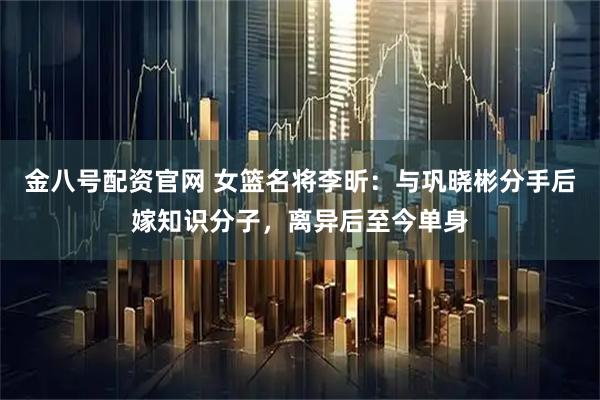 金八号配资官网 女篮名将李昕：与巩晓彬分手后嫁知识分子，离异后至今单身