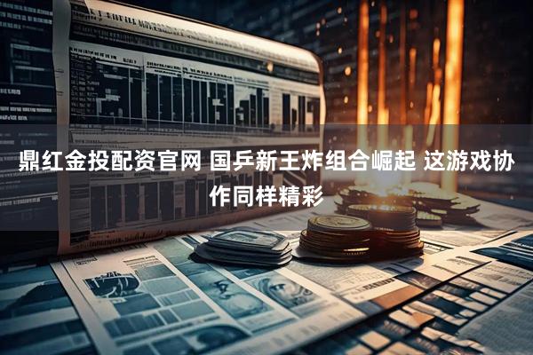 鼎红金投配资官网 国乒新王炸组合崛起 这游戏协作同样精彩