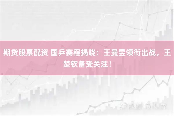 期货股票配资 国乒赛程揭晓：王曼昱领衔出战，王楚钦备受关注！