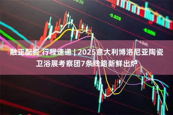 融正配资 行程速递 | 2025意大利博洛尼亚陶瓷卫浴展考察团7条线路新鲜出炉