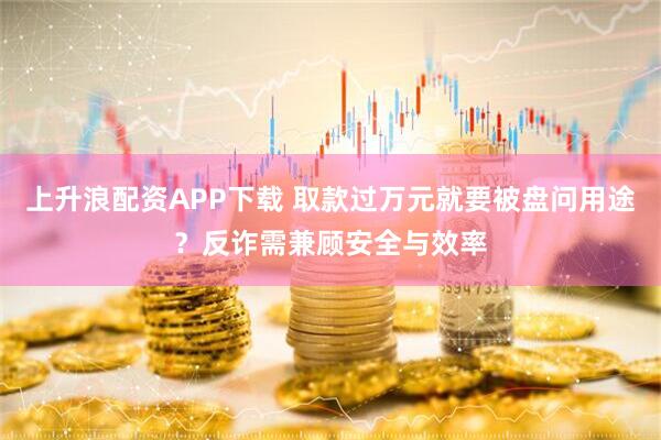 上升浪配资APP下载 取款过万元就要被盘问用途？反诈需兼顾安全与效率