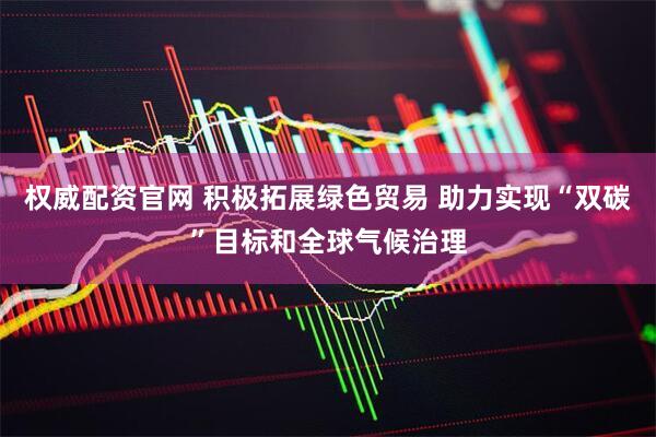 权威配资官网 积极拓展绿色贸易 助力实现“双碳”目标和全球气候治理