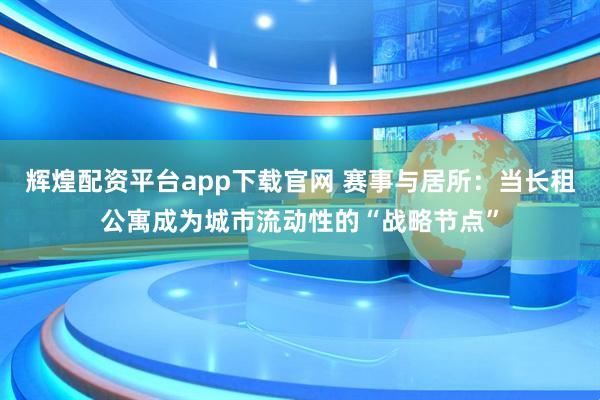 辉煌配资平台app下载官网 赛事与居所：当长租公寓成为城市流动性的“战略节点”