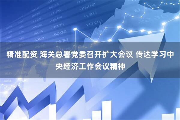 精准配资 海关总署党委召开扩大会议 传达学习中央经济工作会议精神