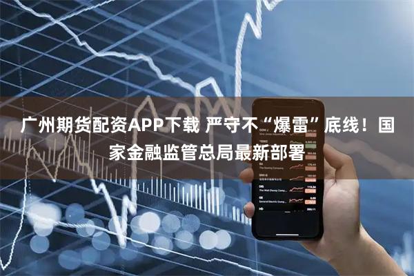 广州期货配资APP下载 严守不“爆雷”底线！国家金融监管总局最新部署