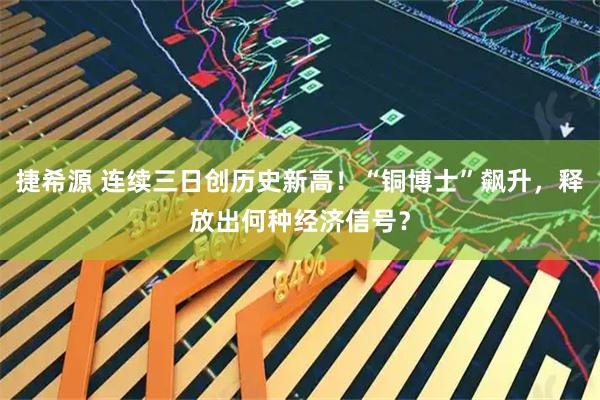 捷希源 连续三日创历史新高！“铜博士”飙升，释放出何种经济信号？