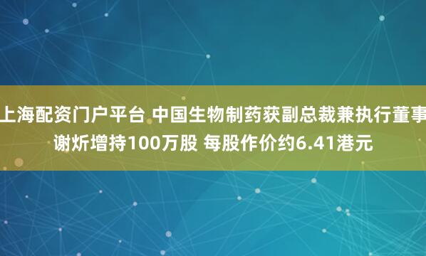 上海配资门户平台 中国生物制药获副总裁兼执行董事谢炘增持100万股 每股作价约6.41港元