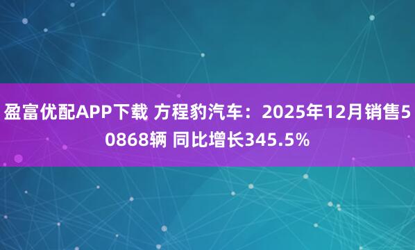 盈富优配APP下载 方程豹汽车：2025年12月销售50868辆 同比增长345.5%
