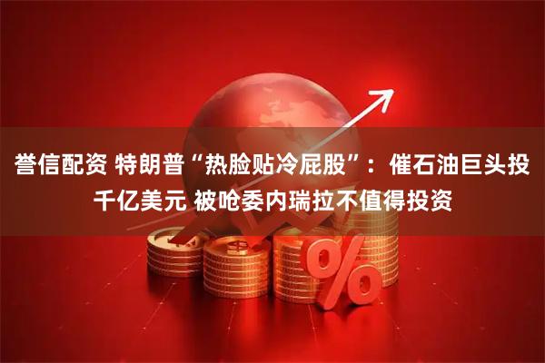 誉信配资 特朗普“热脸贴冷屁股”：催石油巨头投千亿美元 被呛委内瑞拉不值得投资