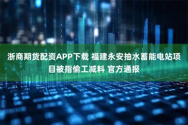 浙商期货配资APP下载 福建永安抽水蓄能电站项目被指偷工减料 官方通报