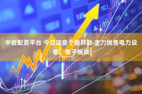 中岩配资平台 今日这些个股异动 主力抛售电力设备、电子板块