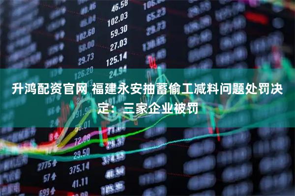 升鸿配资官网 福建永安抽蓄偷工减料问题处罚决定：三家企业被罚