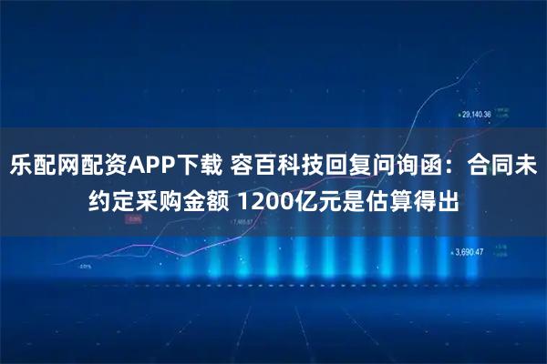 乐配网配资APP下载 容百科技回复问询函：合同未约定采购金额 1200亿元是估算得出