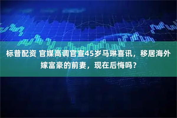 标普配资 官媒高调官宣45岁马琳喜讯，移居海外嫁富豪的前妻，现在后悔吗？