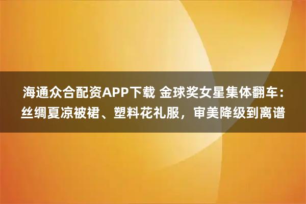海通众合配资APP下载 金球奖女星集体翻车：丝绸夏凉被裙、塑料花礼服，审美降级到离谱