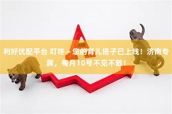 利好优配平台 叮咚～您的育儿搭子已上线！济南专属，每月10号不见不散！