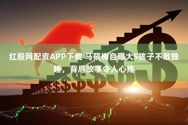 红股网配资APP下载 马筱梅自曝大S孩子不敢独睡，背后故事令人心疼