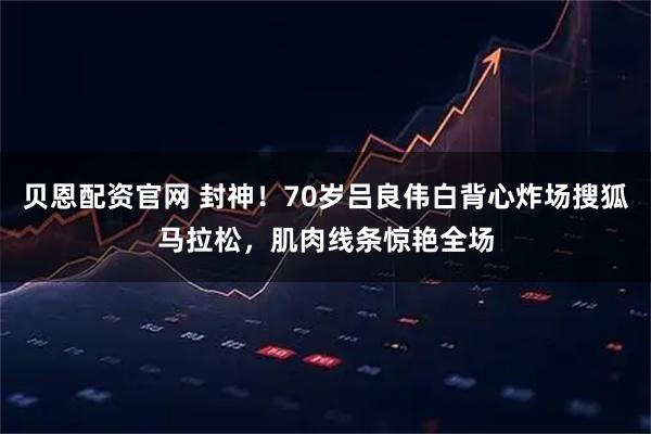 贝恩配资官网 封神！70岁吕良伟白背心炸场搜狐马拉松，肌肉线条惊艳全场