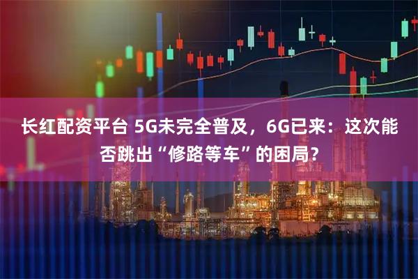 长红配资平台 5G未完全普及，6G已来：这次能否跳出“修路等车”的困局？