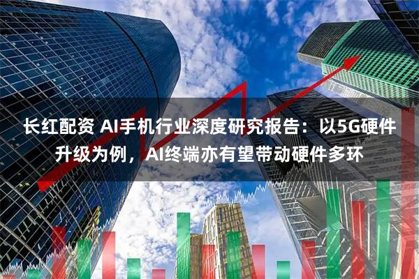 长红配资 AI手机行业深度研究报告：以5G硬件升级为例，AI终端亦有望带动硬件多环