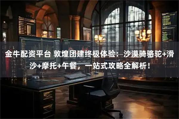 金牛配资平台 敦煌团建终极体验：沙漠骑骆驼+滑沙+摩托+午餐，一站式攻略全解析！