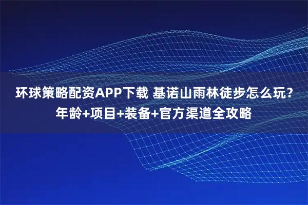 环球策略配资APP下载 基诺山雨林徒步怎么玩？年龄+项目+装备+官方渠道全攻略