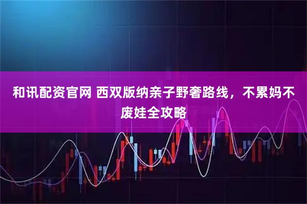 和讯配资官网 西双版纳亲子野奢路线，不累妈不废娃全攻略
