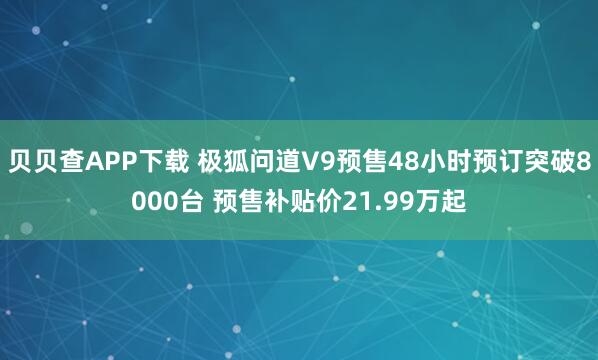 贝贝查APP下载 极狐问道V9预售48小时预订突破8000台 预售补贴价21.99万起