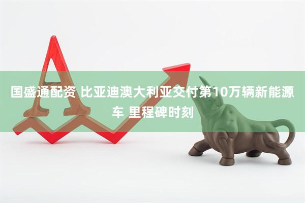 国盛通配资 比亚迪澳大利亚交付第10万辆新能源车 里程碑时刻