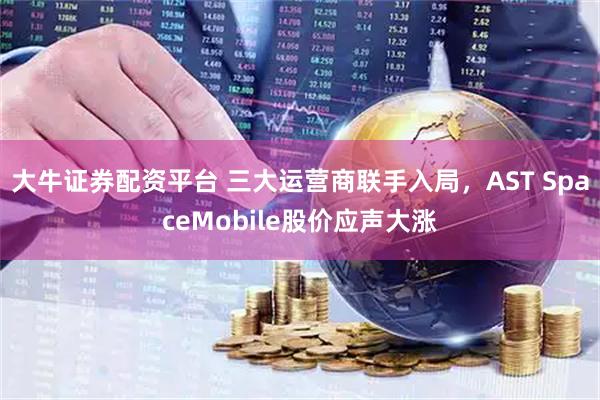 大牛证券配资平台 三大运营商联手入局，AST SpaceMobile股价应声大涨