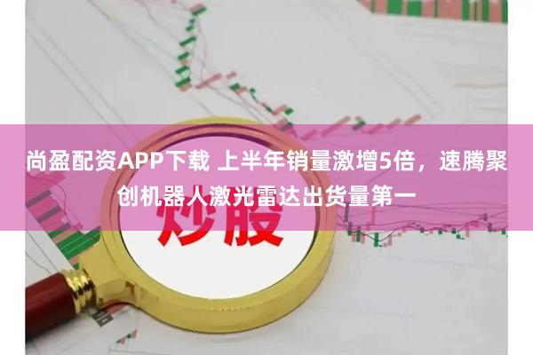 尚盈配资APP下载 上半年销量激增5倍，速腾聚创机器人激光雷达出货量第一