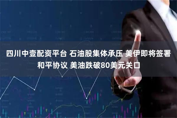 四川中壹配资平台 石油股集体承压 美伊即将签署和平协议 美油跌破80美元关口