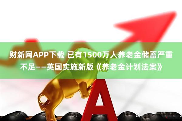 财新网APP下载 已有1500万人养老金储蓄严重不足——英国实施新版《养老金计划法案》